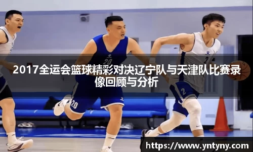 2017全运会篮球精彩对决辽宁队与天津队比赛录像回顾与分析